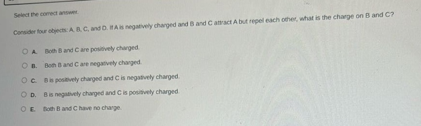 select the correct answer.\nconsider four objects: a, b, c, and d. if a is negatively charged and b and c attract a but repel each other, what is the charge on b and c?\na. both b and c are positively charged.\nb. both b and c are negatively charged.\nc. b is positively charged and c is negatively charged.\nd. b is negatively charged and c is positively charged.\ne. both b and c have no charge.