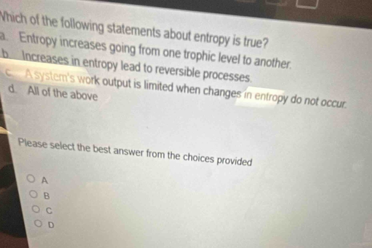 which of the following statements about entropy is true?\na. entropy increases going from one trophic level to another.\nb. increases in entropy lead to reversible processes.\nc. a systems work output is limited when changes in entropy do not occur.\nd. all of the above\nplease select the best answer from the choices provided\no a\no b\no c\no d