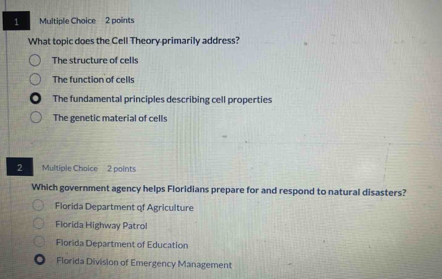 1 multiple choice 2 points\nwhat topic does the cell theory primarily address?\nthe structure of cells\nthe function of cells\nthe fundamental principles describing cell properties\nthe genetic material of cells\n2 multiple choice 2 points\nwhich government agency helps floridians prepare for and respond to natural disasters?\nflorida department of agriculture\nflorida highway patrol\nflorida department of education\nflorida division of emergency management