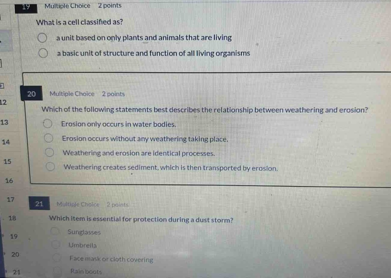 19 multiple choice 2 points\nwhat is a cell classified as?\n a unit based on only plants and animals that are living\n a basic unit of structure and function of all living organisms\n\n20 multiple choice 2 points\nwhich of the following statements best describes the relationship between weathering and erosion?\n erosion only occurs in water bodies.\n erosion occurs without any weathering taking place.\n weathering and erosion are identical processes.\n weathering creates sediment, which is then transported by erosion.\n\n21 multiple choice 2 points\nwhich item is essential for protection during a dust storm?\n sunglasses\n umbrella\n face mask or cloth covering\n rain boots