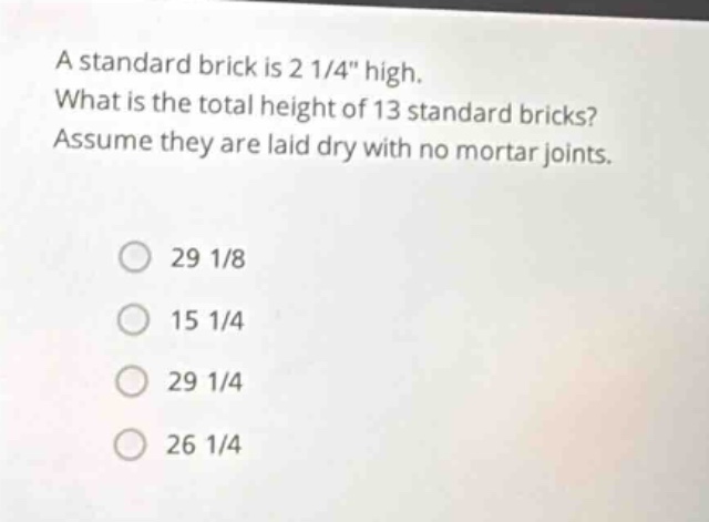 a standard brick is 2 1/4\ high. what is the total height of 13 standard bricks? assume they are laid dry with no mortar joints.\n29 1/8\n15 1/4\n29 1/4\n26 1/4