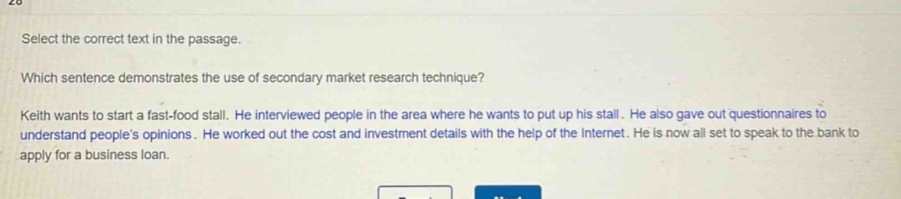 select the correct text in the passage.\nwhich sentence demonstrates the use of secondary market research technique?\nkeith wants to start a fast - food stall. he interviewed people in the area where he wants to put up his stall. he also gave out questionnaires to understand people’s opinions. he worked out the cost and investment details with the help of the internet. he is now all set to speak to the bank to apply for a business loan.