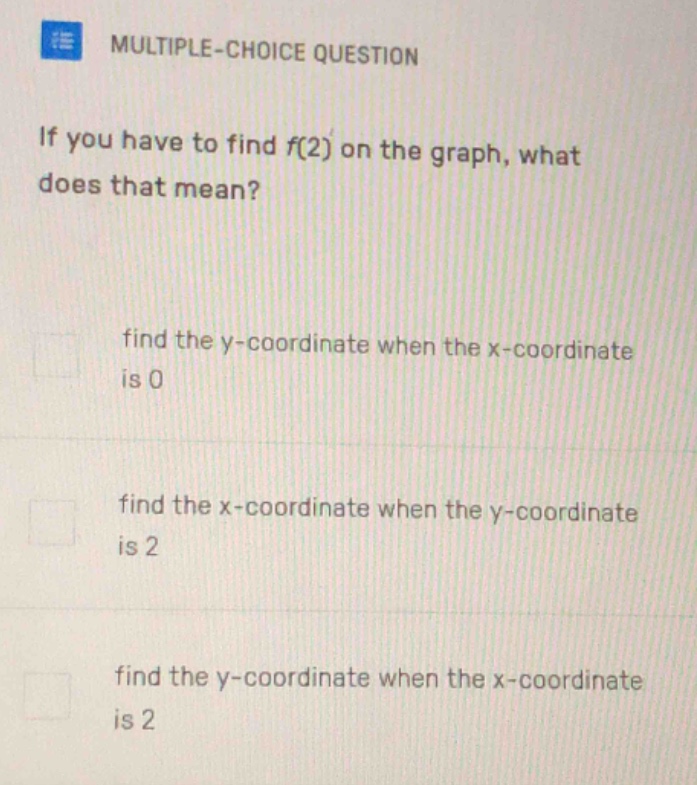 multiple - choice question\nif you have to find f(2) on the graph, what does that mean?\nfind the y - coordinate when the x - coordinate is 0\nfind the x - coordinate when the y - coordinate is 2\nfind the y - coordinate when the x - coordinate is 2