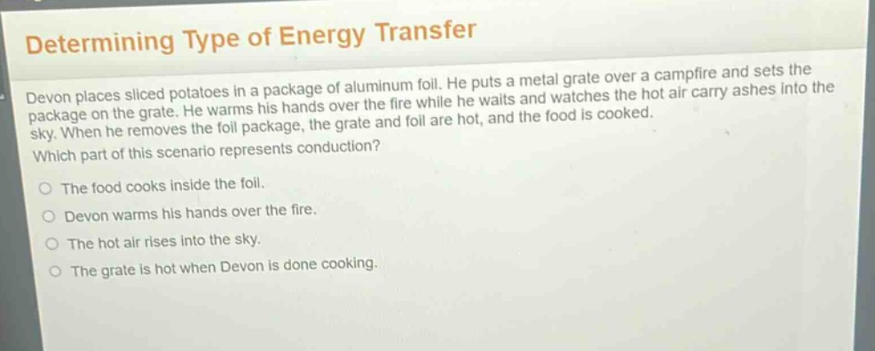 determining type of energy transfer\ndevon places sliced potatoes in a package of aluminum foil. he puts a metal grate over a campfire and sets the package on the grate. he warms his hands over the fire while he waits and watches the hot air carry ashes into the sky. when he removes the foil package, the grate and foil are hot, and the food is cooked.\nwhich part of this scenario represents conduction?\no the food cooks inside the foil.\no devon warms his hands over the fire.\no the hot air rises into the sky.\no the grate is hot when devon is done cooking.