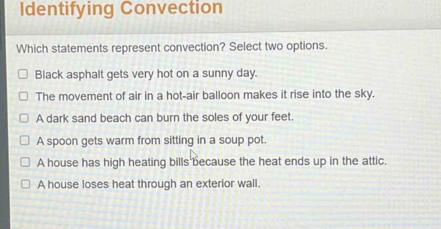 identifying convection\nwhich statements represent convection? select two options.\n□ black asphalt gets very hot on a sunny day.\n□ the movement of air in a hot - air balloon makes it rise into the sky.\n□ a dark sand beach can burn the soles of your feet.\n□ a spoon gets warm from sitting in a soup pot.\n□ a house has high heating bills because the heat ends up in the attic.\n□ a house loses heat through an exterior wall.