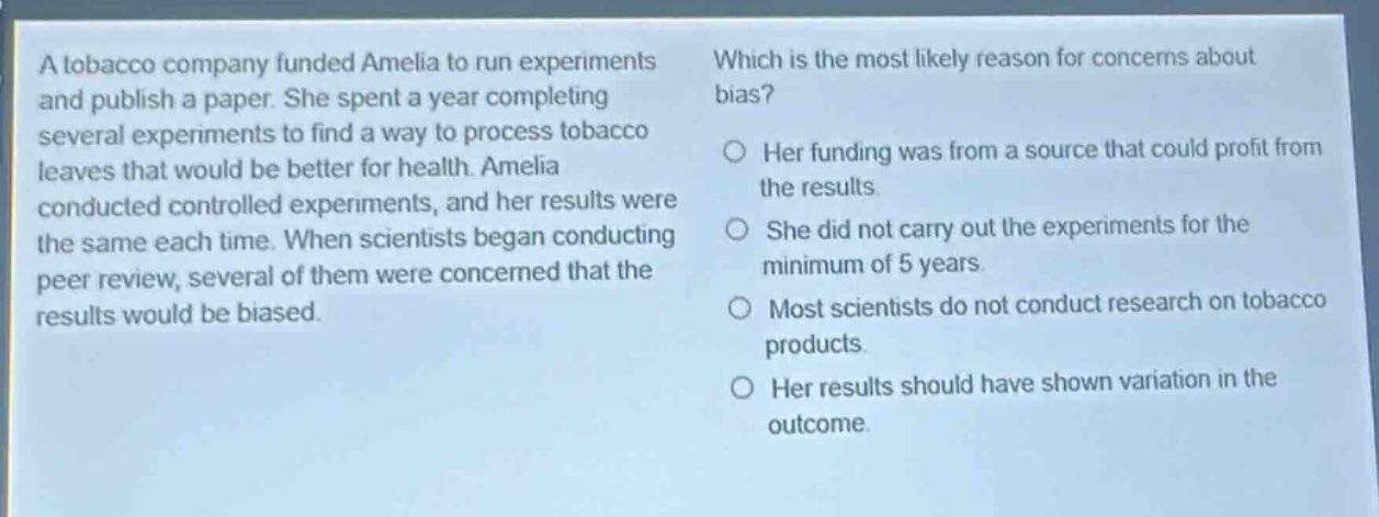 a tobacco company funded amelia to run experiments and publish a paper. she spent a year completing several experiments to find a way to process tobacco leaves that would be better for health. amelia conducted controlled experiments, and her results were the same each time. when scientists began conducting peer review, several of them were concerned that the results would be biased. which is the most likely reason for concerns about bias? her funding was from a source that could profit from the results. she did not carry out the experiments for the minimum of 5 years. most scientists do not conduct research on tobacco products. her results should have shown variation in the outcome.