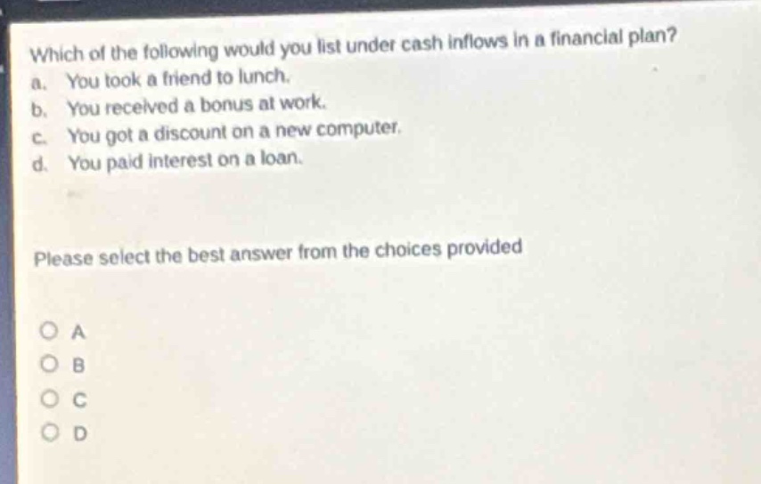 which of the following would you list under cash inflows in a financial plan? a. you took a friend to lunch. b. you received a bonus at work. c. you got a discount on a new computer. d. you paid interest on a loan. please select the best answer from the choices provided