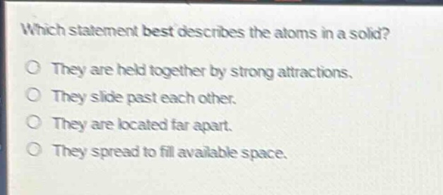 which statement best describes the atoms in a solid?\no they are held together by strong attractions.\no they slide past each other.\no they are located far apart.\no they spread to fill available space.
