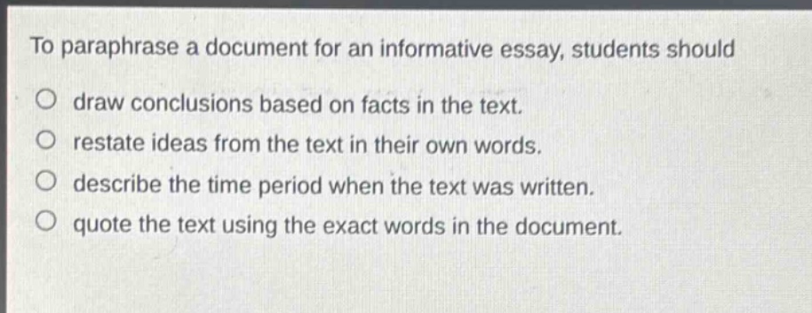 to paraphrase a document for an informative essay, students should\no draw conclusions based on facts in the text.\no restate ideas from the text in their own words.\no describe the time period when the text was written.\no quote the text using the exact words in the document.