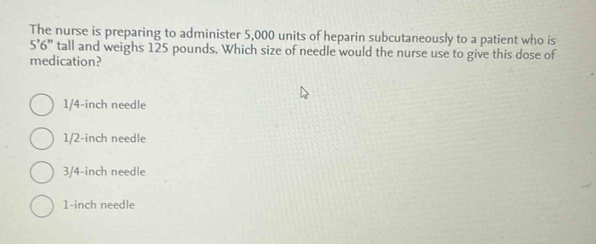 the nurse is preparing to administer 5,000 units of heparin subcutaneously to a patient who is 56\ tall and weighs 125 pounds. which size of needle would the nurse use to give this dose of medication?\n1/4 - inch needle\n1/2 - inch needle\n3/4 - inch needle\n1 - inch needle