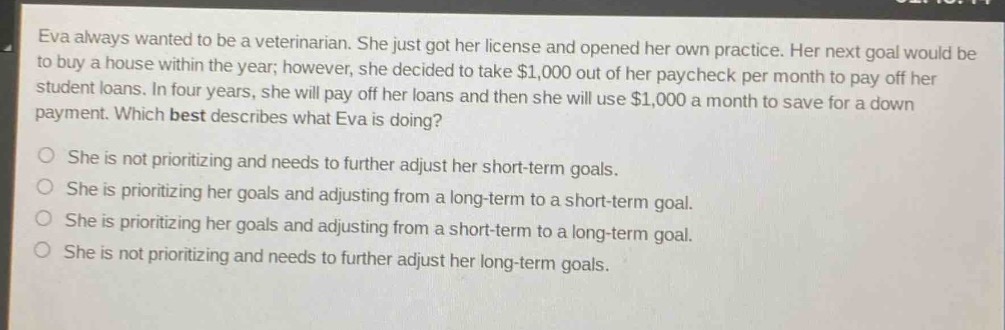 eva always wanted to be a veterinarian. she just got her license and opened her own practice. her next goal would be to buy a house within the year; however, she decided to take $1,000 out of her paycheck per month to pay off her student loans. in four years, she will pay off her loans and then she will use $1,000 a month to save for a down - payment. which best describes what eva is doing?\nshe is not prioritizing and needs to further adjust her short - term goals.\nshe is prioritizing her goals and adjusting from a long - term to a short - term goal.\nshe is prioritizing her goals and adjusting from a short - term to a long - term goal.\nshe is not prioritizing and needs to further adjust her long - term goals.