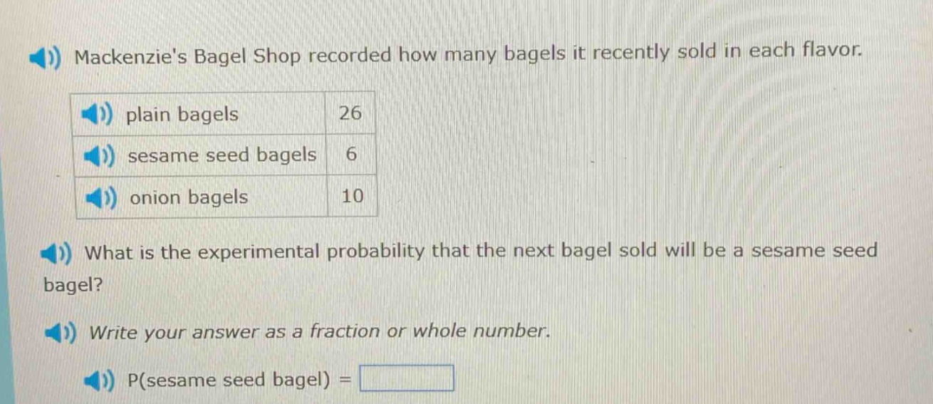 mackenzies bagel shop recorded how many bagels it recently sold in each flavor. plain bagels 26 sesame seed bagels 6 onion bagels 10 what is the experimental probability that the next bagel sold will be a sesame seed bagel? write your answer as a fraction or whole number. p(sesame seed bagel) =