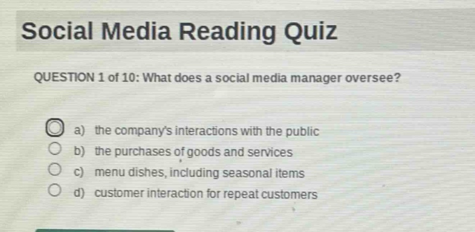 social media reading quiz\nquestion 1 of 10: what does a social media manager oversee?\na) the companys interactions with the public\nb) the purchases of goods and services\nc) menu dishes, including seasonal items\nd) customer interaction for repeat customers