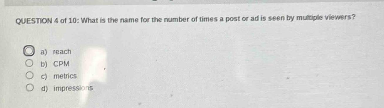 question 4 of 10: what is the name for the number of times a post or ad is seen by multiple viewers?\na) reach\nb) cpm\nc) metrics\nd) impressions
