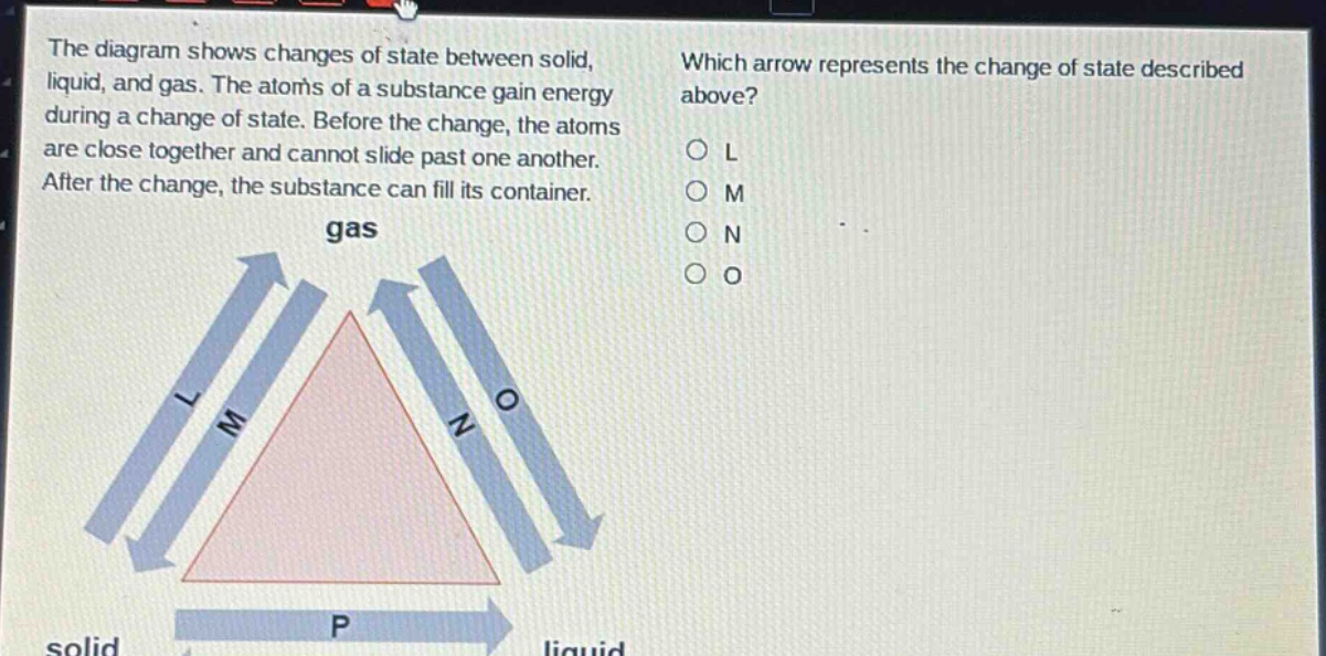the diagram shows changes of state between solid, liquid, and gas. the atoms of a substance gain energy during a change of state. before the change, the atoms are close together and cannot slide past one another. after the change, the substance can fill its container. which arrow represents the change of state described above? o l o m o n o o gas l m n o solid p liquid