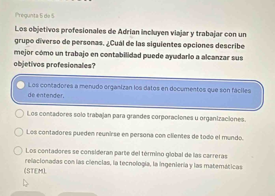 pregunta 5 de 5\nlos objetivos profesionales de adrian incluyen viajar y trabajar con un grupo diverso de personas. ¿cuál de las siguientes opciones describe mejor cómo un trabajo en contabilidad puede ayudarlo a alcanzar sus objetivos profesionales?\nlos contadores a menudo organizan los datos en documentos que son fáciles de entender.\nlos contadores solo trabajan para grandes corporaciones u organizaciones.\nlos contadores pueden reunirse en persona con clientes de todo el mundo.\nlos contadores se consideran parte del término global de las carreras relacionadas con las ciencias, la tecnología, la ingeniería y las matemáticas (stem).