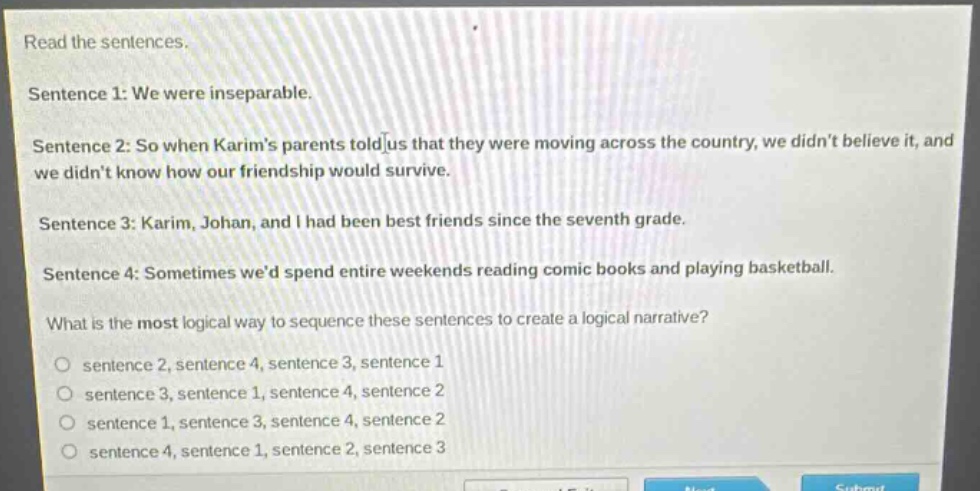 read the sentences.\nsentence 1: we were inseparable.\nsentence 2: so when karim’s parents told us that they were moving across the country, we didn’t believe it, and we didn’t know how our friendship would survive.\nsentence 3: karim, johan, and i had been best friends since the seventh grade.\nsentence 4: sometimes we’d spend entire weekends reading comic books and playing basketball.\nwhat is the most logical way to sequence these sentences to create a logical narrative?\n○ sentence 2, sentence 4, sentence 3, sentence 1\n○ sentence 3, sentence 1, sentence 4, sentence 2\n○ sentence 1, sentence 3, sentence 4, sentence 2\n○ sentence 4, sentence 1, sentence 2, sentence 3