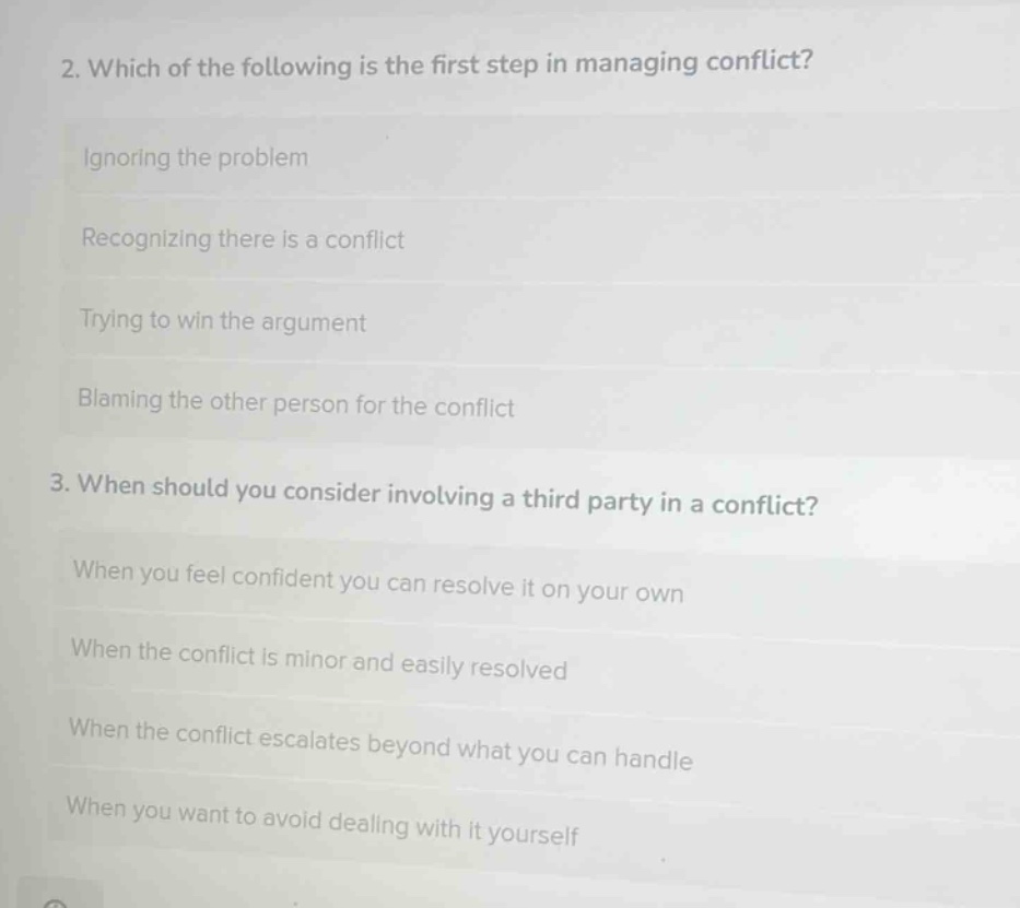 2. which of the following is the first step in managing conflict?\nignoring the problem\nrecognizing there is a conflict\ntrying to win the argument\nblaming the other person for the conflict\n3. when should you consider involving a third - party in a conflict?\nwhen you feel confident you can resolve it on your own\nwhen the conflict is minor and easily resolved\nwhen the conflict escalates beyond what you can handle\nwhen you want to avoid dealing with it yourself