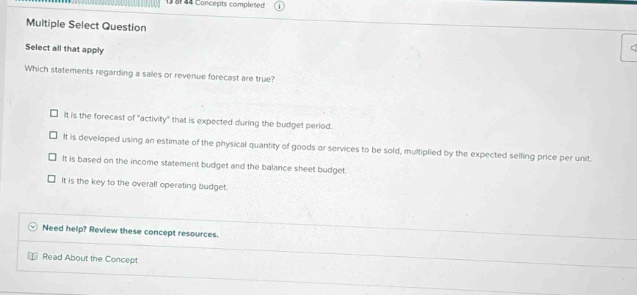 multiple select question\nselect all that apply\nwhich statements regarding a sales or revenue forecast are true?\n□ it is the forecast of \activity\ that is expected during the budget period.\n□ it is developed using an estimate of the physical quantity of goods or services to be sold, multiplied by the expected selling price per unit.\n□ it is based on the income statement budget and the balance sheet budget.\n□ it is the key to the overall operating budget.\nneed help? review these concept resources.\nread about the concept