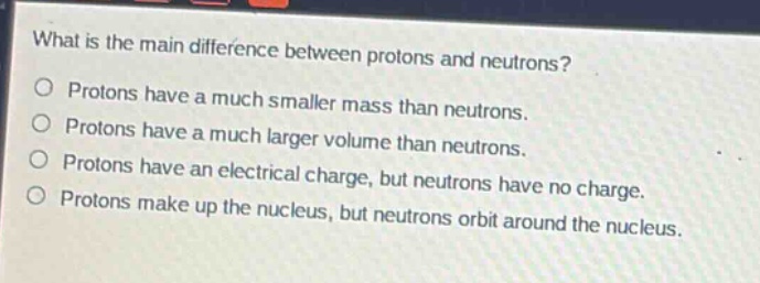 what is the main difference between protons and neutrons?\no protons have a much smaller mass than neutrons.\no protons have a much larger volume than neutrons.\no protons have an electrical charge, but neutrons have no charge.\no protons make up the nucleus, but neutrons orbit around the nucleus.