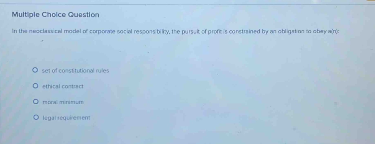 multiple choice question\nin the neoclassical model of corporate social responsibility, the pursuit of profit is constrained by an obligation to obey a(n):\nset of constitutional rules\nethical contract\nmoral minimum\nlegal requirement