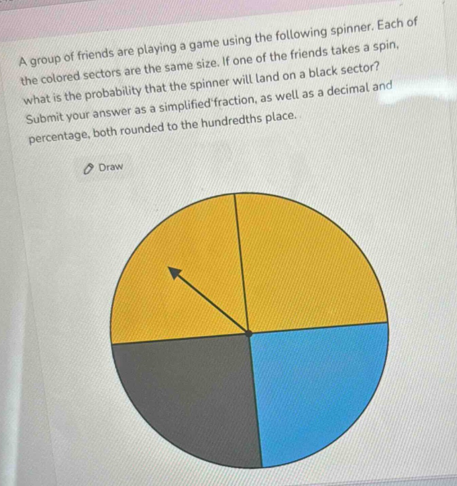 a group of friends are playing a game using the following spinner. each of the colored sectors are the same size. if one of the friends takes a spin, what is the probability that the spinner will land on a black sector? submit your answer as a simplified fraction, as well as a decimal and percentage, both rounded to the hundredths place.