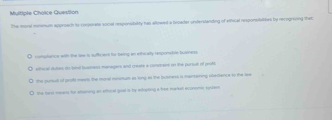 multiple choice question\nthe moral minimum approach to corporate social responsibility has allowed a broader understanding of ethical responsibilities by recognizing that:\ncompliance with the law is sufficient for being an ethically responsible business\nethical duties do bind business managers and create a constraint on the pursuit of profit\nthe pursuit of profit meets the moral minimum as long as the business is maintaining obedience to the law\nthe best means for attaining an ethical goal is by adopting a free market economic system