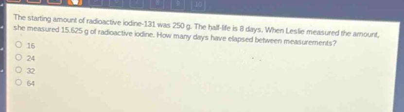 the starting amount of radioactive iodine - 131 was 250 g. the half - life is 8 days. when leslie measured the amount, she measured 15.625 g of radioactive iodine. how many days have elapsed between measurements?\n16\n24\n32\n64
