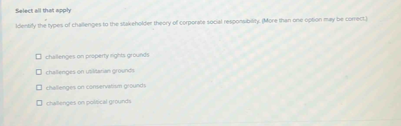 select all that apply\nidentify the types of challenges to the stakeholder theory of corporate social responsibility. (more than one option may be correct.)\n□ challenges on property rights grounds\n□ challenges on utilitarian grounds\n□ challenges on conservatism grounds\n□ challenges on political grounds
