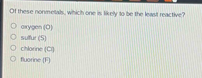 of these nonmetals, which one is likely to be the least reactive?\noxygen (o)\nsulfur (s)\nchlorine (cl)\nfluorine (f)