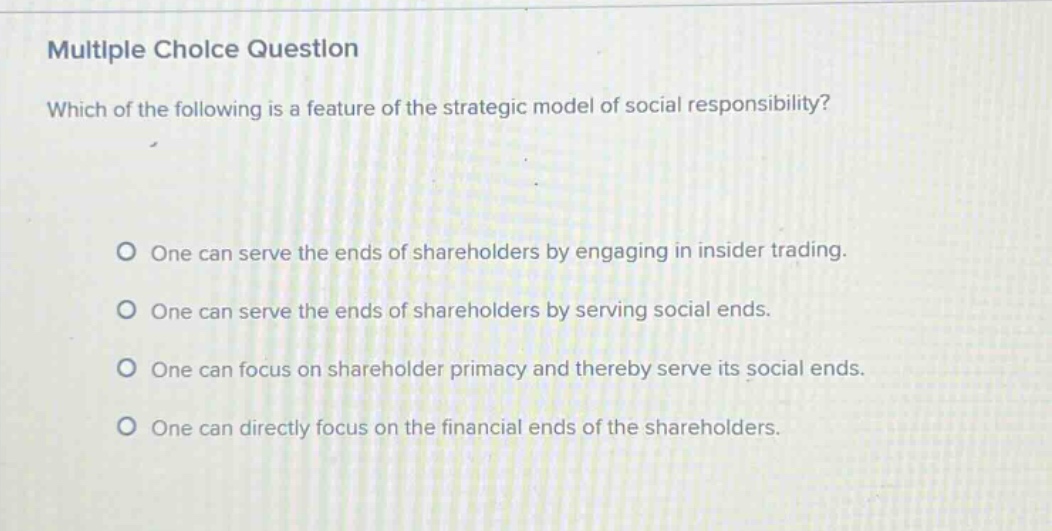 multiple choice question\nwhich of the following is a feature of the strategic model of social responsibility?\no one can serve the ends of shareholders by engaging in insider trading.\no one can serve the ends of shareholders by serving social ends.\no one can focus on shareholder primacy and thereby serve its social ends.\no one can directly focus on the financial ends of the shareholders.