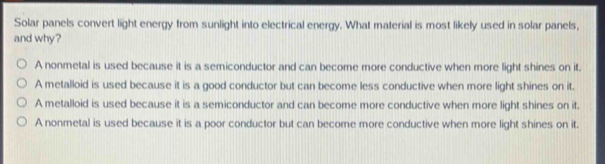 solar panels convert light energy from sunlight into electrical energy. what material is most likely used in solar panels, and why?\no a nonmetal is used because it is a semiconductor and can become more conductive when more light shines on it.\no a metalloid is used because it is a good conductor but can become less conductive when more light shines on it.\no a metalloid is used because it is a semiconductor and can become more conductive when more light shines on it.\no a nonmetal is used because it is a poor conductor but can become more conductive when more light shines on it.