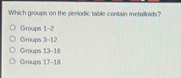 which groups on the periodic table contain metalloids?\no groups 1 - 2\no groups 3 - 12\no groups 13 - 16\no groups 17 - 18