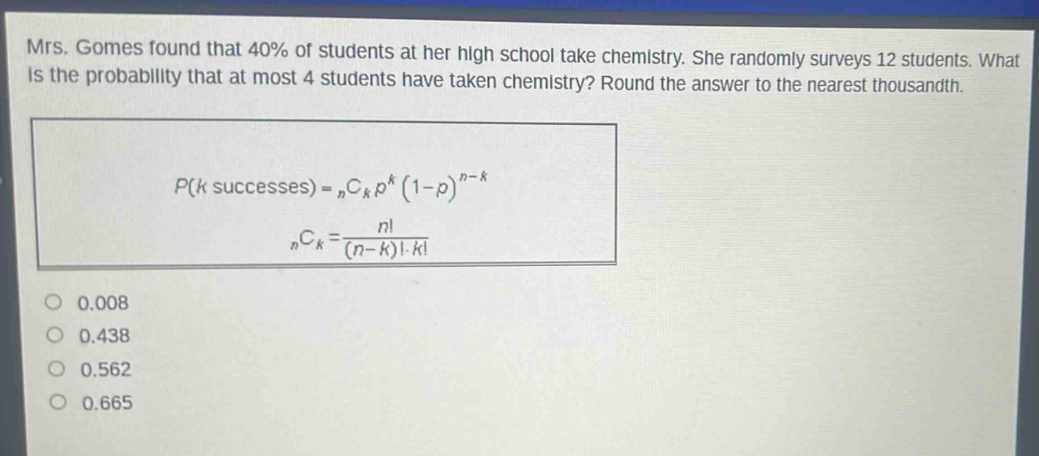 mrs. gomes found that 40% of students at her high school take chemistry. she randomly surveys 12 students. what is the probability that at most 4 students have taken chemistry? round the answer to the nearest thousandth.\n\n$p(k\text{ successes}) = _nc_kp^k(1 - p)^{n - k}$\n\n$_nc_k=\frac{n!}{(n - k)!k!}$\n\n0.008\n0.438\n0.562\n0.665