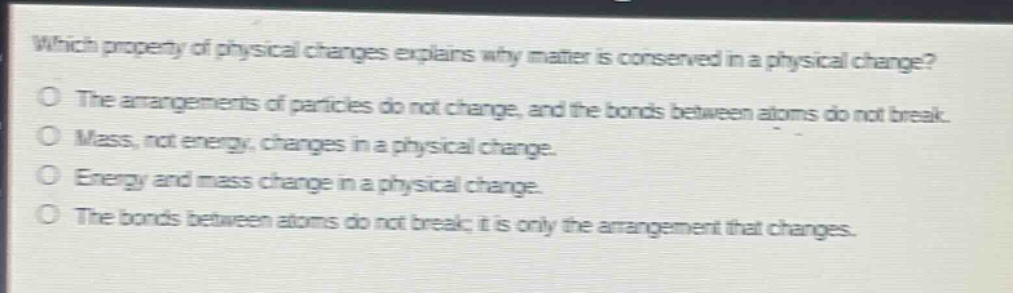 which property of physical changes explains why matter is conserved in a physical change?\no the arrangements of particles do not change, and the bonds between atoms do not break.\no mass, not energy, changes in a physical change.\no energy and mass change in a physical change.\no the bonds between atoms do not break; it is only the arrangement that changes.