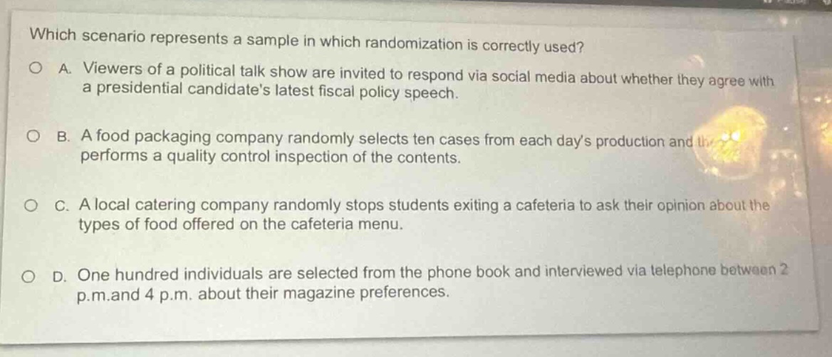 which scenario represents a sample in which randomization is correctly used?\na. viewers of a political talk show are invited to respond via social media about whether they agree with a presidential candidates latest fiscal policy speech.\nb. a food packaging company randomly selects ten cases from each days production and performs a quality control inspection of the contents.\nc. a local catering company randomly stops students exiting a cafeteria to ask their opinion about the types of food offered on the cafeteria menu.\nd. one hundred individuals are selected from the phone book and interviewed via telephone between 2 p.m. and 4 p.m. about their magazine preferences.