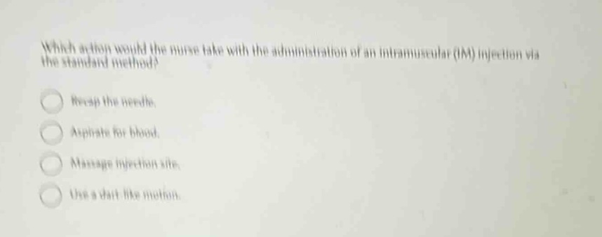 which action would the nurse take with the administration of an intramuscular (im) injection via the standard method?\nrecap the needle.\naspirate for blood.\nmassage injection site.\nuse a dart - like motion.