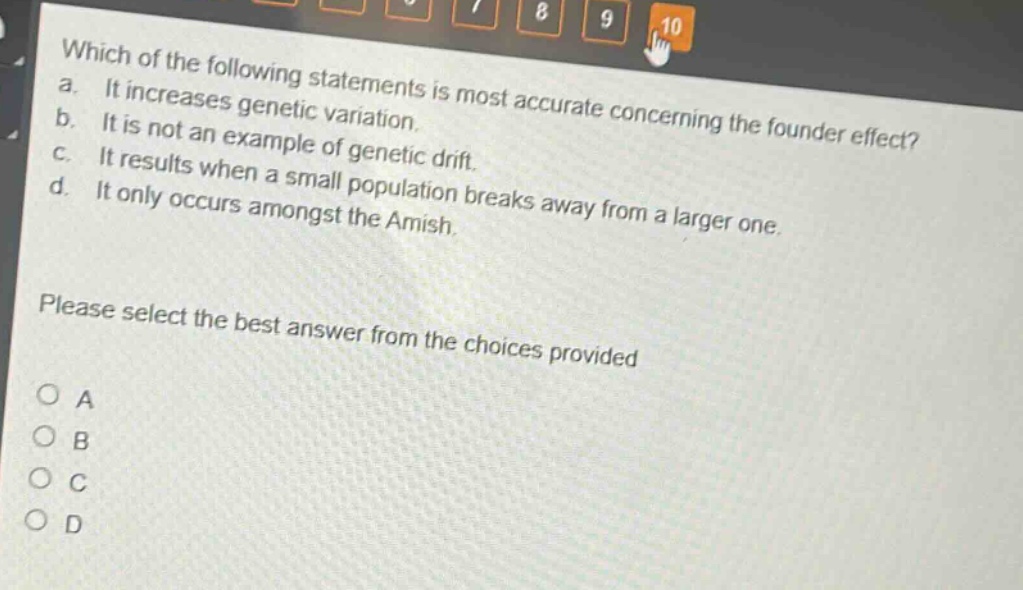 which of the following statements is most accurate concerning the founder effect? a. it increases genetic variation. b. it is not an example of genetic drift. c. it results when a small population breaks away from a larger one. d. it only occurs amongst the amish. please select the best answer from the choices provided