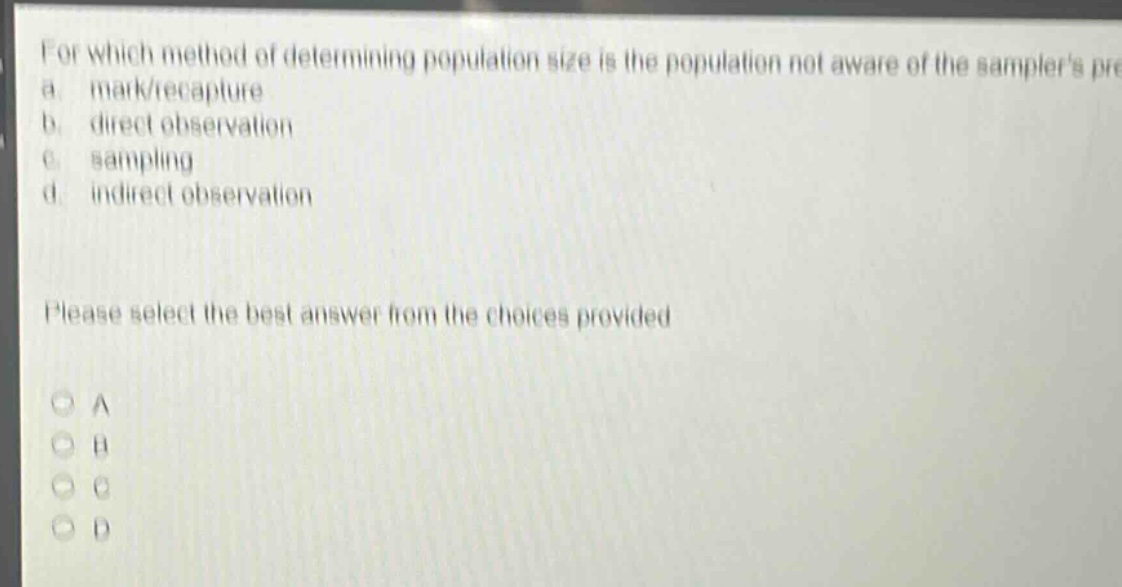 for which method of determining population size is the population not aware of the samplers presence?\na. mark/recapture\nb. direct observation\nc. sampling\nd. indirect observation\nplease select the best answer from the choices provided\na\nb\nc\nd