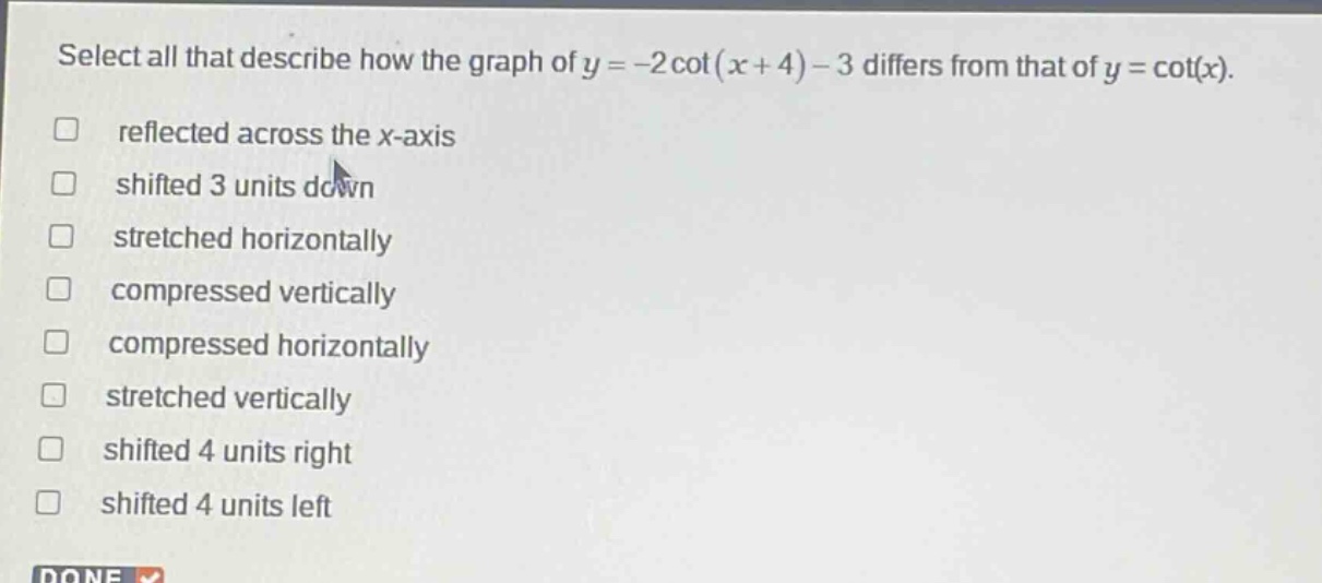 select all that describe how the graph of y = -2 cot(x + 4) - 3 differs from that of y = cot(x). reflected across the x - axis shifted 3 units down stretched horizontally compressed vertically compressed horizontally stretched vertically shifted 4 units right shifted 4 units left
