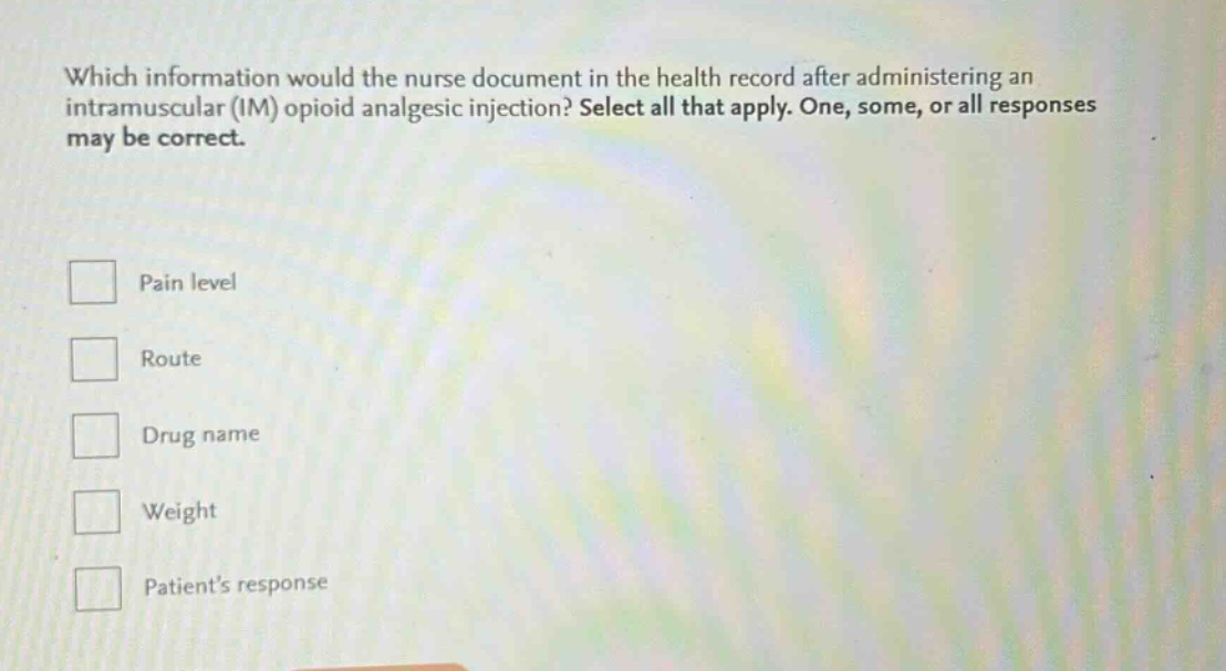 which information would the nurse document in the health record after administering an intramuscular (im) opioid analgesic injection? select all that apply. one, some, or all responses may be correct.\npain level\nroute\ndrug name\nweight\npatient’s response