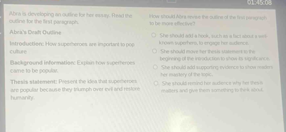 abra is developing an outline for her essay. read the outline for the first paragraph. abras draft outline introduction: how superheroes are important to pop culture background information: explain how superheroes came to be popular. thesis statement: present the idea that superheroes are popular because they triumph over evil and restore humanity. how should abra revise the outline of the first paragraph to be more effective? she should add a hook, such as a fact about a well - known superhero, to engage her audience. she should move her thesis statement to the beginning of the introduction to show its significance. she should add supporting evidence to show readers her mastery of the topic. she should remind her audience why her thesis matters and give them something to think about.