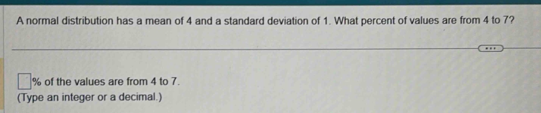 a normal distribution has a mean of 4 and a standard deviation of 1. what percent of values are from 4 to 7? \n\n% of the values are from 4 to 7.\n(type an integer or a decimal.)