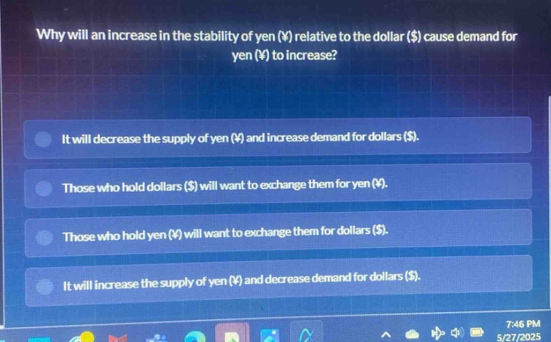 why will an increase in the stability of yen (¥) relative to the dollar ($) cause demand for yen (¥) to increase?\nit will decrease the supply of yen (¥) and increase demand for dollars ($).\nthose who hold dollars ($) will want to exchange them for yen (¥).\nthose who hold yen (¥) will want to exchange them for dollars ($).\nit will increase the supply of yen (¥) and decrease demand for dollars ($).