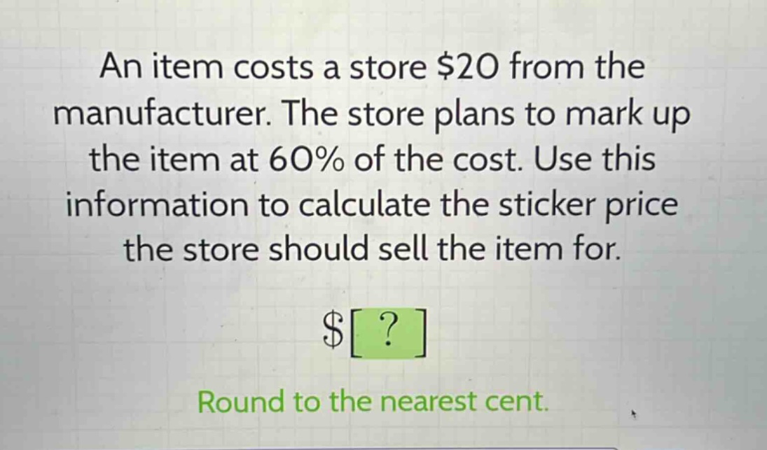 an item costs a store $20 from the manufacturer. the store plans to mark up the item at 60% of the cost. use this information to calculate the sticker price the store should sell the item for.\n$?\nround to the nearest cent.