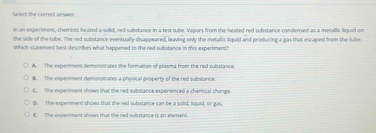 select the correct answer.\nin an experiment, chemists heated a solid, red substance in a test tube. vapors from the heated red substance condensed as a metallic liquid on the side of the tube. the red substance eventually disappeared, leaving only the metallic liquid and producing a gas that escaped from the tube. which statement best describes what happened to the red substance in this experiment?\na. the experiment demonstrates the formation of plasma from the red substance.\nb. the experiment demonstrates a physical property of the red substance.\nc. the experiment shows that the red substance experienced a chemical change.\nd. the experiment shows that the red substance can be a solid, liquid, or gas.\ne. the experiment shows that the red substance is an element.
