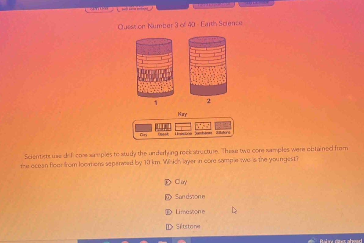 question number 3 of 40 - earth science\nscientists use drill core samples to study the underlying rock structure. these two core samples were obtained from the ocean floor from locations separated by 10 km. which layer in core sample two is the youngest?\nf clay\ng sandstone\nh limestone\ni siltstone