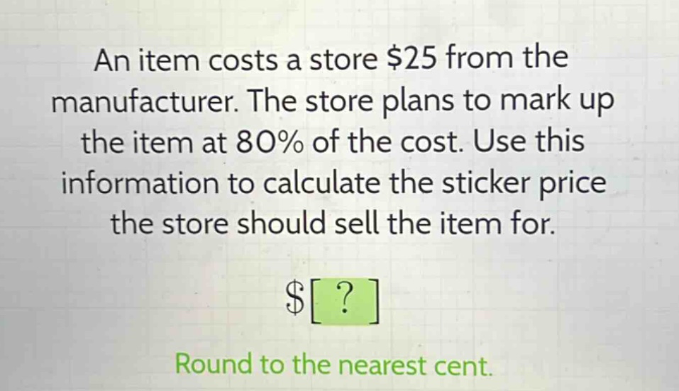 an item costs a store $25 from the manufacturer. the store plans to mark up the item at 80% of the cost. use this information to calculate the sticker price the store should sell the item for.\n$?\nround to the nearest cent.