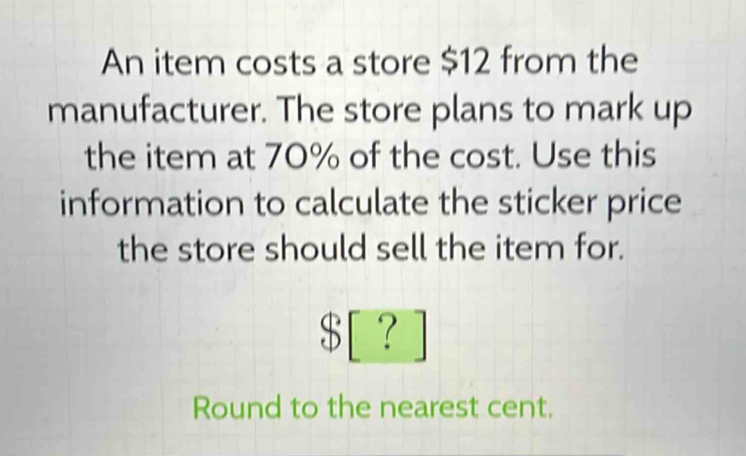 an item costs a store $12 from the manufacturer. the store plans to mark up the item at 70% of the cost. use this information to calculate the sticker price the store should sell the item for.\n$?\nround to the nearest cent.