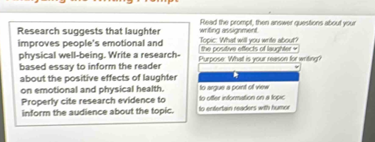 research suggests that laughter improves people’s emotional and physical well - being. write a research - based essay to inform the reader about the positive effects of laughter on emotional and physical health. properly cite research evidence to inform the audience about the topic. read the prompt, then answer questions about your writing assignment. topic: what will you write about? the positive effects of laughter purpose: what is your reason for writing? to argue a point of view to offer information on a topic to entertain readers with humor